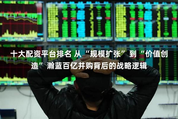 十大配资平台排名 从 “规模扩张” 到 “价值创造” 瀚蓝百亿并购背后的战略逻辑