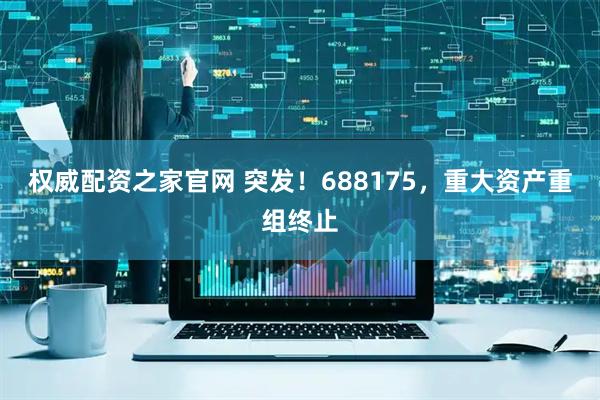 权威配资之家官网 突发！688175，重大资产重组终止