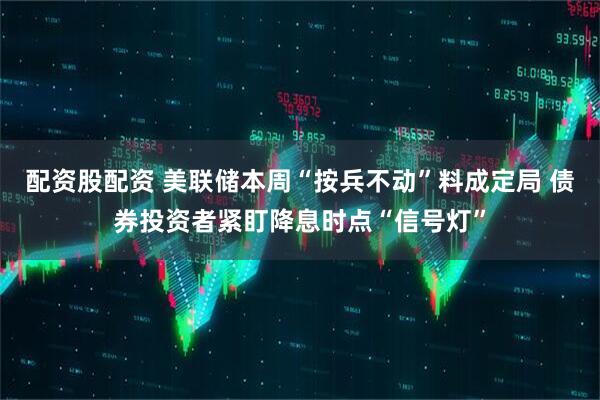 配资股配资 美联储本周“按兵不动”料成定局 债券投资者紧盯降息时点“信号灯”