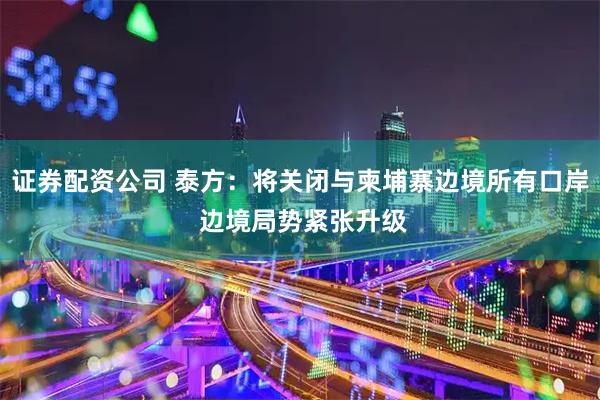 证券配资公司 泰方：将关闭与柬埔寨边境所有口岸 边境局势紧张升级