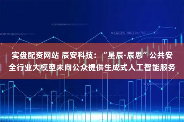 实盘配资网站 辰安科技：“星辰·辰思”公共安全行业大模型未向公众提供生成式人工智能服务