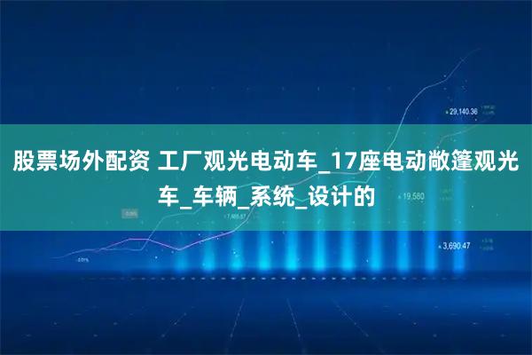 股票场外配资 工厂观光电动车_17座电动敞篷观光车_车辆_系统_设计的