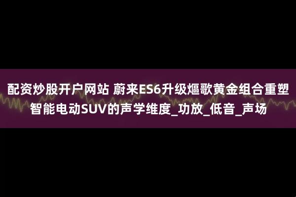 配资炒股开户网站 蔚来ES6升级熰歌黄金组合重塑智能电动SUV的声学维度_功放_低音_声场