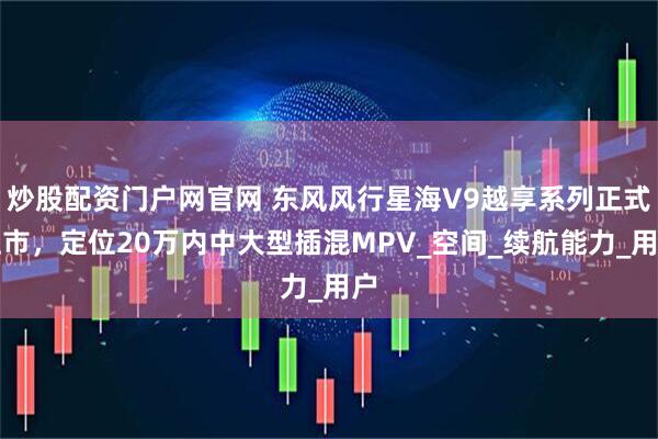 炒股配资门户网官网 东风风行星海V9越享系列正式上市，定位20万内中大型插混MPV_空间_续航能力_用户