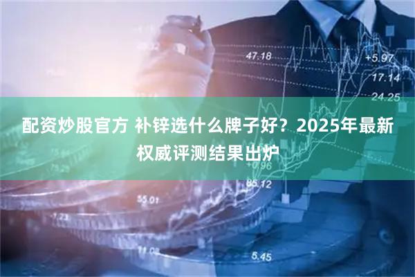 配资炒股官方 补锌选什么牌子好？2025年最新权威评测结果出炉