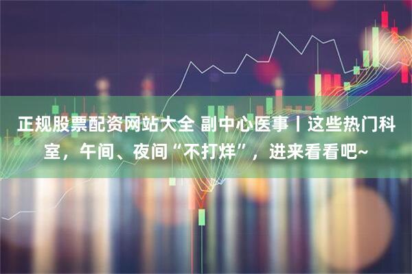 正规股票配资网站大全 副中心医事丨这些热门科室，午间、夜间“不打烊”，进来看看吧~