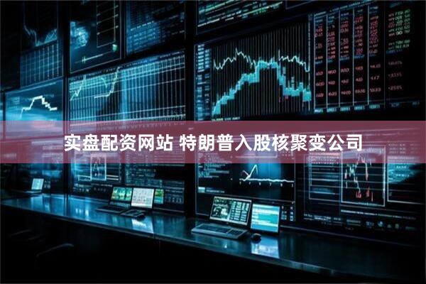 实盘配资网站 特朗普入股核聚变公司